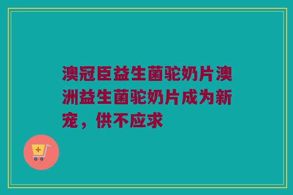 澳冠臣益生菌驼奶片澳洲益生菌驼奶片成为新宠，供不应求