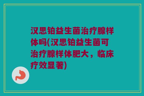 汉思铂益生菌治疗腺样体吗(汉思铂益生菌可治疗腺样体肥大，临床疗效显著)