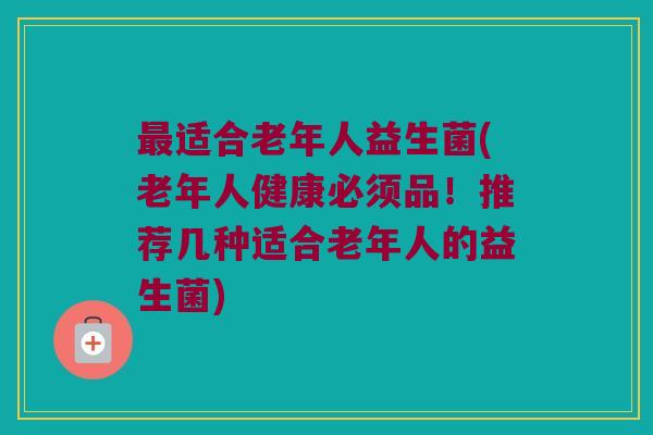 适合老年人益生菌(老年人健康必须品！推荐几种适合老年人的益生菌)