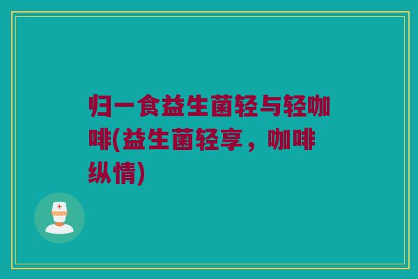 归一食益生菌轻与轻咖啡(益生菌轻享,咖啡纵情) 归一食益生菌轻与轻咖啡(益生菌轻享,咖啡纵情)
