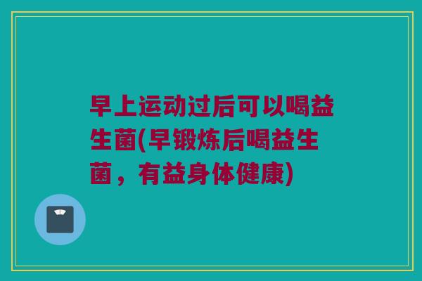 早上运动过后可以喝益生菌(早锻炼后喝益生菌,有益身体健康) 早上运动过后可以喝益生菌(早锻炼后喝益生菌,有益身体健康)