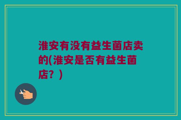 淮安有没有益生菌店卖的(淮安是否有益生菌店？)