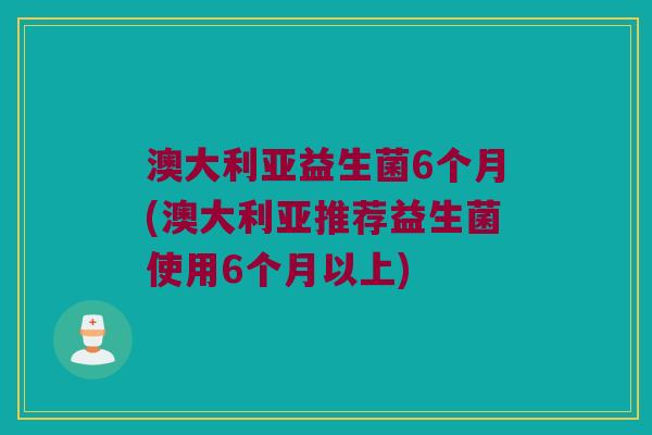澳大利亚益生菌6个月(澳大利亚推荐益生菌使用6个月以上)