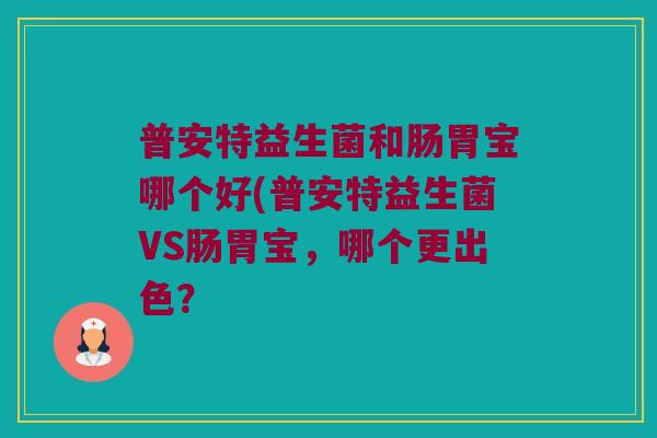 普安特益生菌和肠胃宝哪个好(普安特益生菌VS肠胃宝,哪个更出色? 普安特益生菌和肠胃宝哪个好(普安特益生菌VS肠胃宝,哪个更出色?