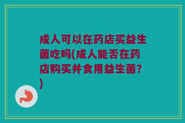 成人可以在药店买益生菌吃吗(成人能否在药店购买并食用益生菌?) 成人可以在药店买益生菌吃吗(成人能否在药店购买并食用益生菌?)