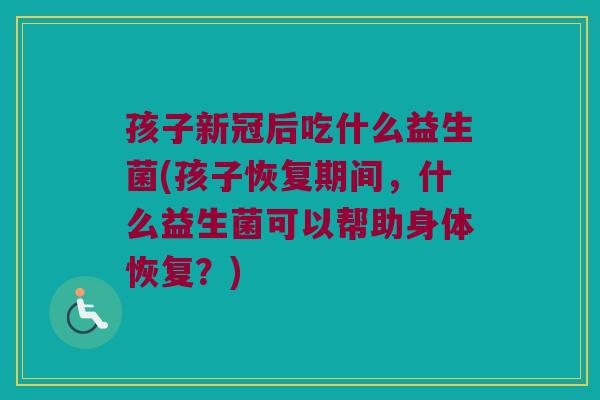 孩子新冠后吃什么益生菌(孩子恢复期间,什么益生菌可以帮助身体恢复?) 孩子新冠后吃什么益生菌(孩子恢复期间,什么益生菌可以帮助身体恢复?)