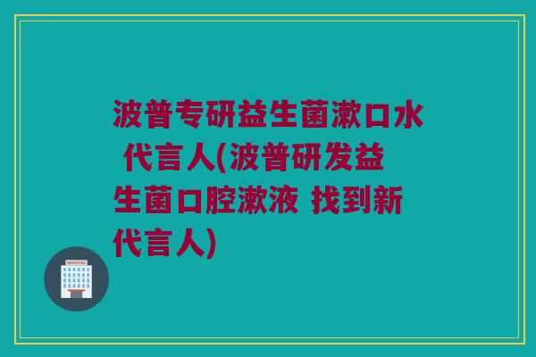 波普专研益生菌漱口水 代言人(波普研发益生菌口腔漱液 找到新代言人) 波普专研益生菌漱口水 代言人(波普研发益生菌口腔漱液 找到新代言人)