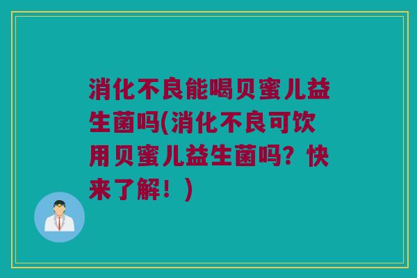 消化不良能喝贝蜜儿益生菌吗(消化不良可饮用贝蜜儿益生菌吗？快来了解！)