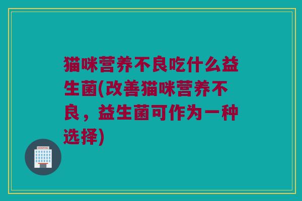猫咪营养不良吃什么益生菌(改善猫咪营养不良,益生菌可作为一种选择) 猫咪营养不良吃什么益生菌(改善猫咪营养不良,益生菌可作为一种选择)