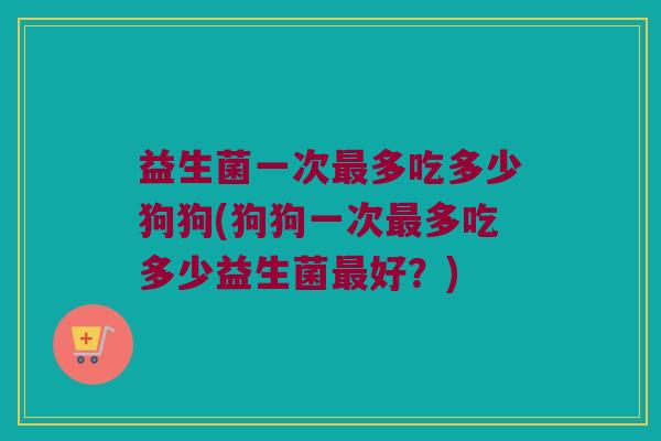 益生菌一次最多吃多少狗狗(狗狗一次最多吃多少益生菌最好？)