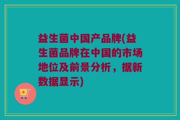 益生菌中国产品牌(益生菌品牌在中国的市场地位及前景分析,据新数据显示) 益生菌中国产品牌(益生菌品牌在中国的市场地位及前景分析,据新数据显示)