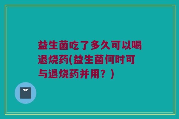 益生菌吃了多久可以喝退烧药(益生菌何时可与退烧药并用?) 益生菌吃了多久可以喝退烧药(益生菌何时可与退烧药并用?)