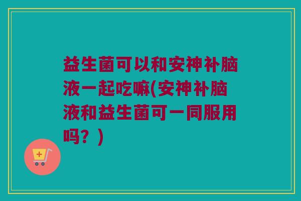 益生菌可以和安神补脑液一起吃嘛(安神补脑液和益生菌可一同服用吗?) 益生菌可以和安神补脑液一起吃嘛(安神补脑液和益生菌可一同服用吗?)