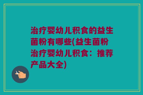 婴幼儿积食的益生菌粉有哪些(益生菌粉婴幼儿积食:推荐产品大全) 婴幼儿积食的益生菌粉有哪些(益生菌粉婴幼儿积食:推荐产品大全)