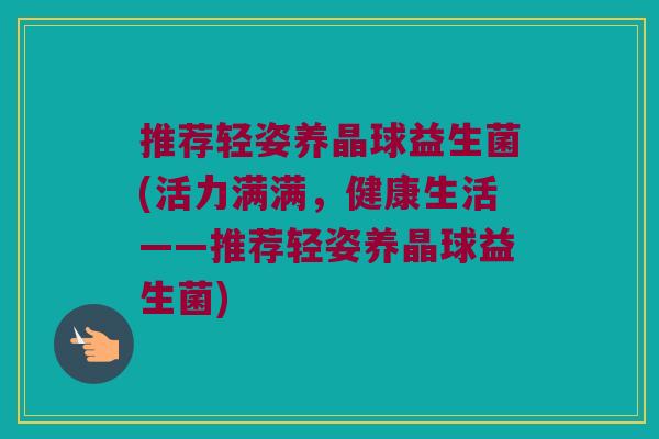 推荐轻姿养晶球益生菌(活力满满,健康生活——推荐轻姿养晶球益生菌) 推荐轻姿养晶球益生菌(活力满满,健康生活——推荐轻姿养晶球益生菌)