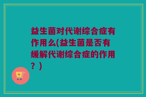 益生菌对代谢综合症有作用么(益生菌是否有缓解代谢综合症的作用?) 益生菌对代谢综合症有作用么(益生菌是否有缓解代谢综合症的作用?)