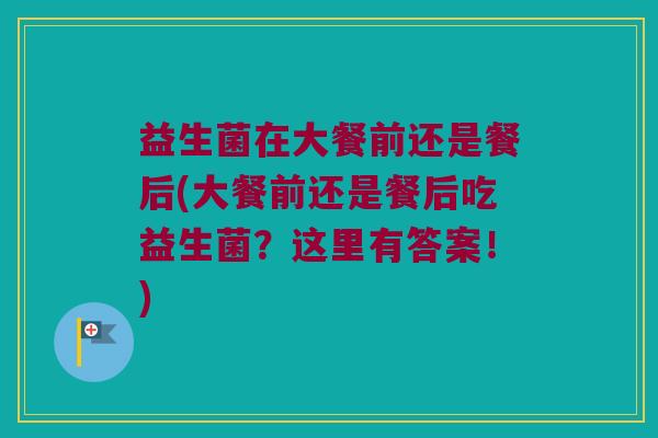 益生菌在大餐前还是餐后(大餐前还是餐后吃益生菌?这里有答案!) 益生菌在大餐前还是餐后(大餐前还是餐后吃益生菌?这里有答案!)