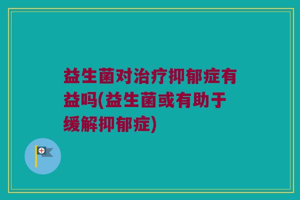 益生菌对治疗抑郁症有益吗(益生菌或有助于缓解抑郁症)