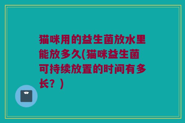 猫咪用的益生菌放水里能放多久(猫咪益生菌可持续放置的时间有多长?) 猫咪用的益生菌放水里能放多久(猫咪益生菌可持续放置的时间有多长?)