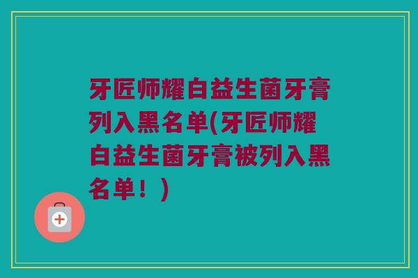 牙匠师耀白益生菌牙膏列入黑名单(牙匠师耀白益生菌牙膏被列入黑名单!) 牙匠师耀白益生菌牙膏列入黑名单(牙匠师耀白益生菌牙膏被列入黑名单!)