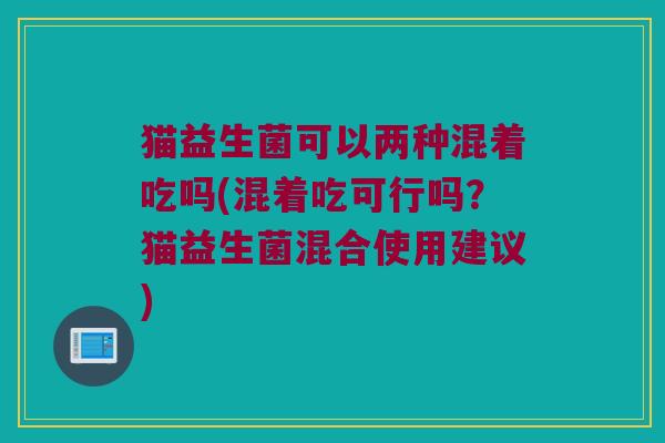 猫益生菌可以两种混着吃吗(混着吃可行吗?猫益生菌混合使用建议) 猫益生菌可以两种混着吃吗(混着吃可行吗?猫益生菌混合使用建议)
