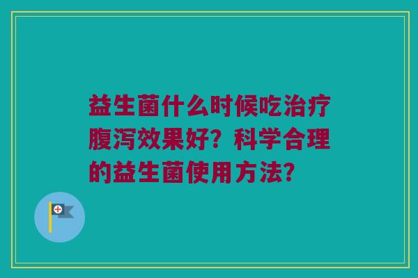 益生菌什么时候吃治疗腹泻效果好？科学合理的益生菌使用方法？