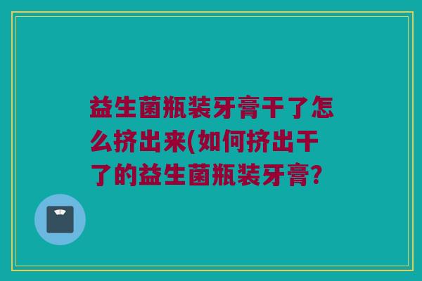 益生菌瓶装牙膏干了怎么挤出来(如何挤出干了的益生菌瓶装牙膏? 益生菌瓶装牙膏干了怎么挤出来(如何挤出干了的益生菌瓶装牙膏?