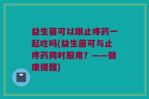 益生菌可以跟止疼药一起吃吗(益生菌可与止疼药同时服用?——健康提醒) 益生菌可以跟止疼药一起吃吗(益生菌可与止疼药同时服用?——健康提醒)