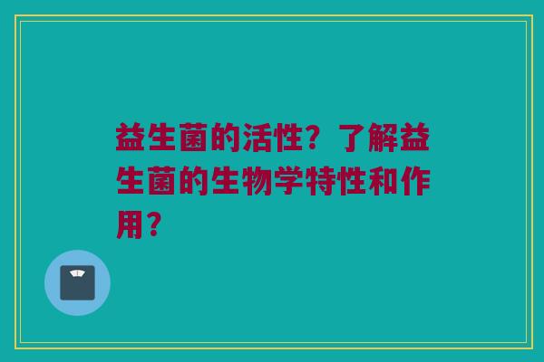 益生菌的活性?了解益生菌的生物学特性和作用? 益生菌的活性?了解益生菌的生物学特性和作用?