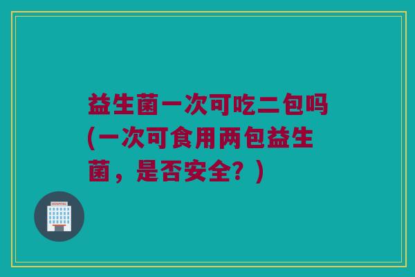 益生菌一次可吃二包吗(一次可食用两包益生菌,是否安全?) 益生菌一次可吃二包吗(一次可食用两包益生菌,是否安全?)