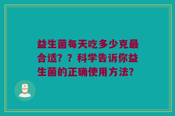 益生菌每天吃多少克合适??科学告诉你益生菌的正确使用方法? 益生菌每天吃多少克合适??科学告诉你益生菌的正确使用方法?