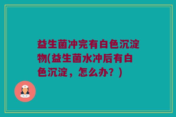 益生菌冲完有白色沉淀物(益生菌水冲后有白色沉淀,怎么办?) 益生菌冲完有白色沉淀物(益生菌水冲后有白色沉淀,怎么办?)