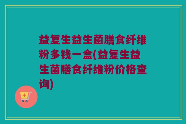 益复生益生菌膳食纤维粉多钱一盒(益复生益生菌膳食纤维粉价格查询) 益复生益生菌膳食纤维粉多钱一盒(益复生益生菌膳食纤维粉价格查询)