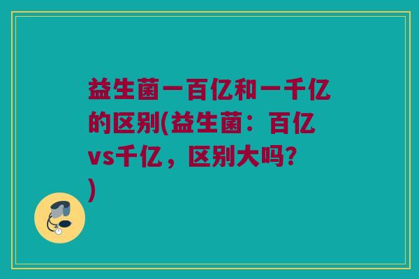益生菌一百亿和一千亿的区别(益生菌：百亿vs千亿，区别大吗？)