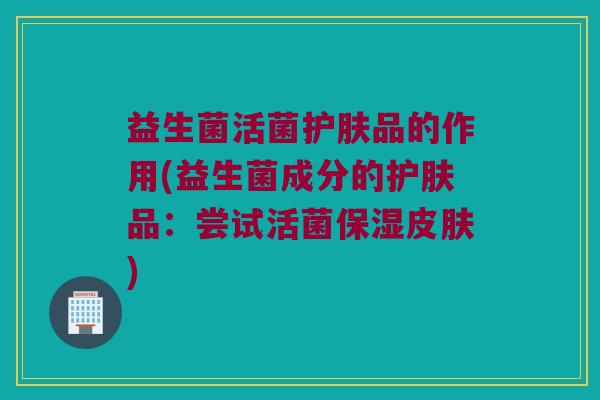 益生菌活菌护肤品的作用(益生菌成分的护肤品：尝试活菌保湿)