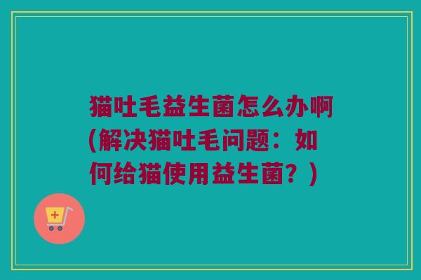 猫吐毛益生菌怎么办啊(解决猫吐毛问题:如何给猫使用益生菌?) 猫吐毛益生菌怎么办啊(解决猫吐毛问题:如何给猫使用益生菌?)