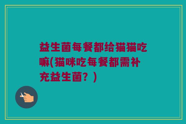 益生菌每餐都给猫猫吃嘛(猫咪吃每餐都需补充益生菌?) 益生菌每餐都给猫猫吃嘛(猫咪吃每餐都需补充益生菌?)