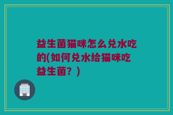 益生菌猫咪怎么兑水吃的(如何兑水给猫咪吃益生菌?) 益生菌猫咪怎么兑水吃的(如何兑水给猫咪吃益生菌?)