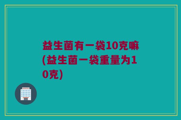 益生菌有一袋10克嘛(益生菌一袋重量为10克) 益生菌有一袋10克嘛(益生菌一袋重量为10克)