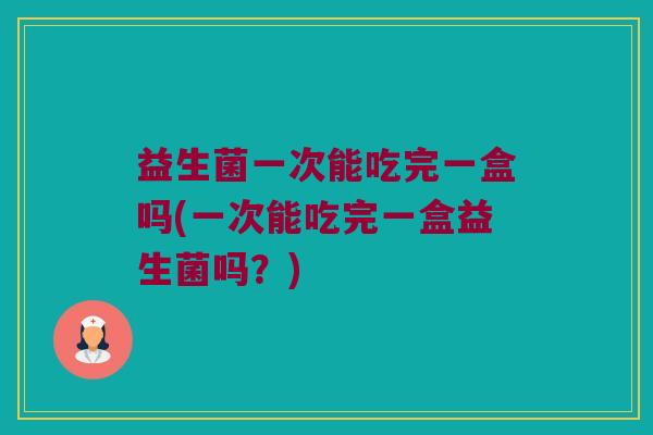 益生菌一次能吃完一盒吗(一次能吃完一盒益生菌吗?) 益生菌一次能吃完一盒吗(一次能吃完一盒益生菌吗?)