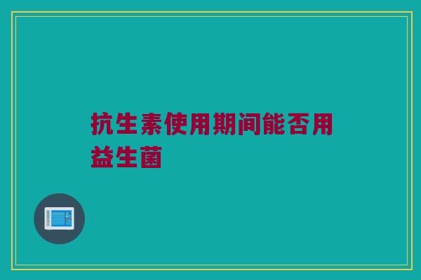 抗生素使用期间能否用益生菌