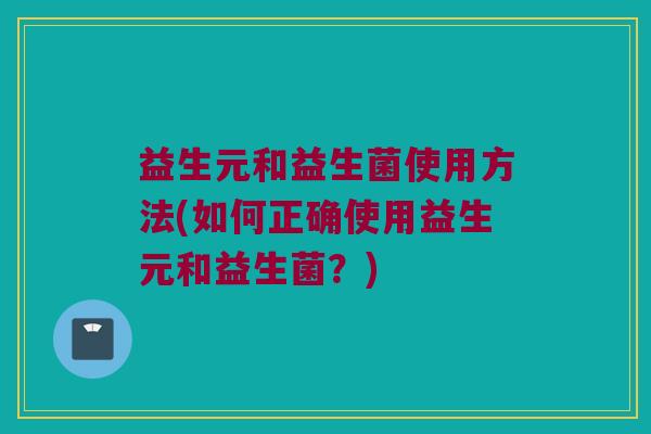 益生元和益生菌使用方法(如何正确使用益生元和益生菌？)