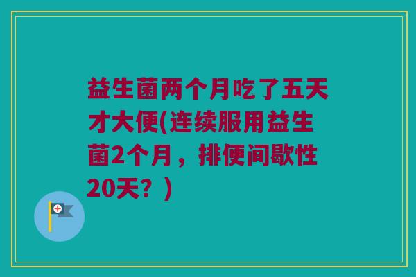 益生菌两个月吃了五天才大便(连续服用益生菌2个月,排便间歇性20天?) 益生菌两个月吃了五天才大便(连续服用益生菌2个月,排便间歇性20天?)