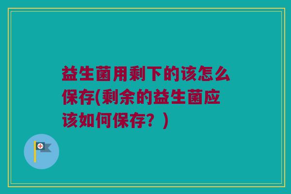 益生菌用剩下的该怎么保存(剩余的益生菌应该如何保存？)