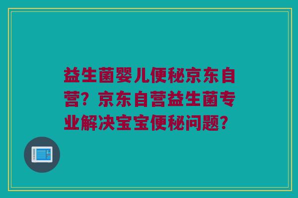 益生菌婴儿京东自营?京东自营益生菌专业解决宝宝问题? 益生菌婴儿京东自营?京东自营益生菌专业解决宝宝问题?