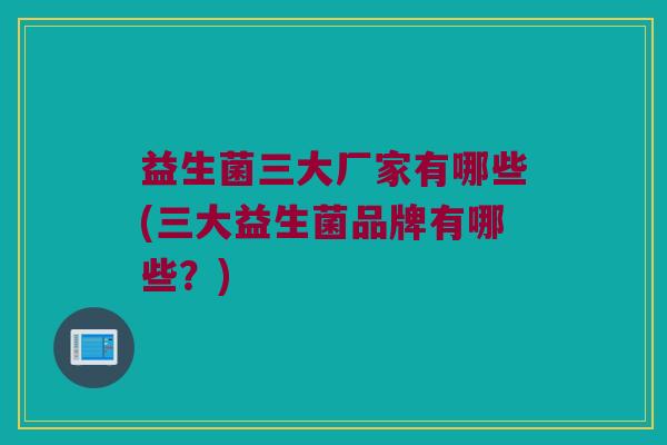 益生菌三大厂家有哪些(三大益生菌品牌有哪些？)