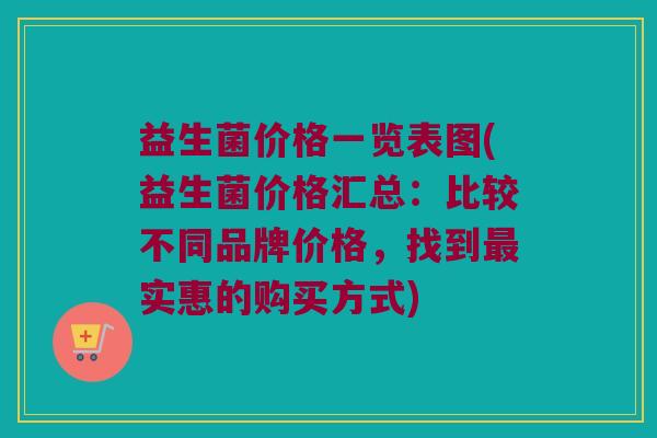 益生菌价格一览表图(益生菌价格汇总:比较不同品牌价格,找到实惠的购买方式) 益生菌价格一览表图(益生菌价格汇总:比较不同品牌价格,找到实惠的购买方式)