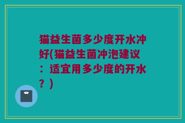 猫益生菌多少度开水冲好(猫益生菌冲泡建议：适宜用多少度的开水？)