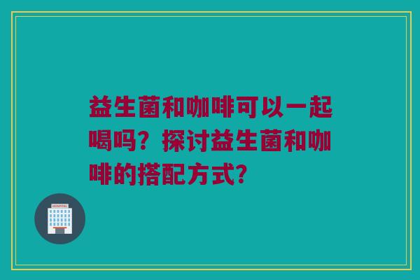 益生菌和咖啡可以一起喝吗?探讨益生菌和咖啡的搭配方式? 益生菌和咖啡可以一起喝吗?探讨益生菌和咖啡的搭配方式?