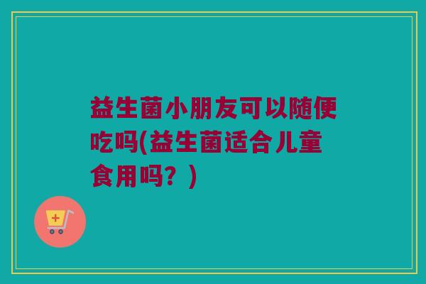 益生菌小朋友可以随便吃吗(益生菌适合儿童食用吗?) 益生菌小朋友可以随便吃吗(益生菌适合儿童食用吗?)
